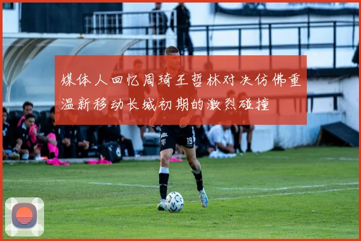 媒体人回忆周琦王哲林对决仿佛重温新移动长城初期的激烈碰撞