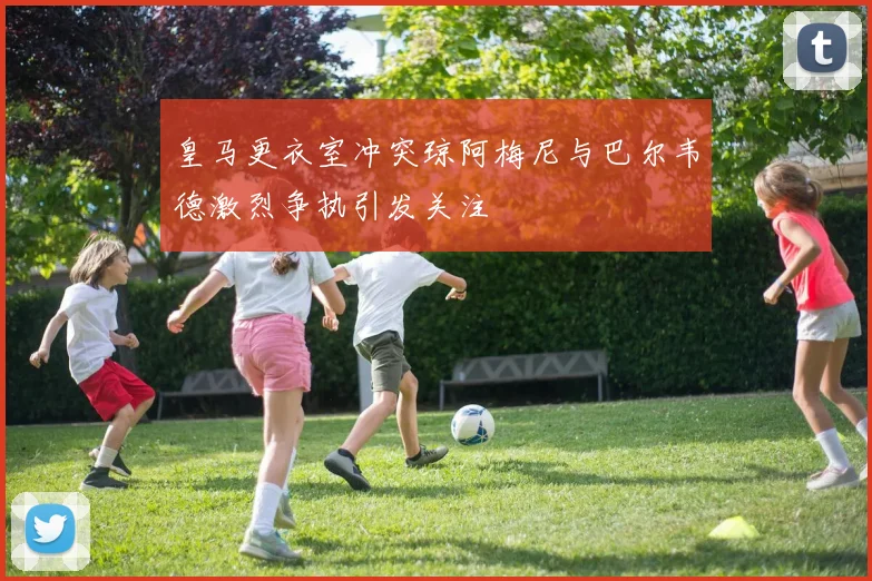 皇马更衣室冲突琼阿梅尼与巴尔韦德激烈争执引发关注