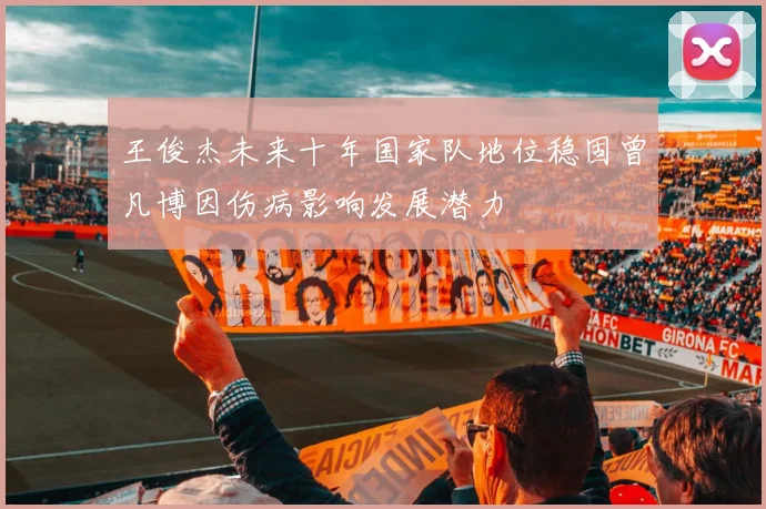 王俊杰未来十年国家队地位稳固曾凡博因伤病影响发展潜力