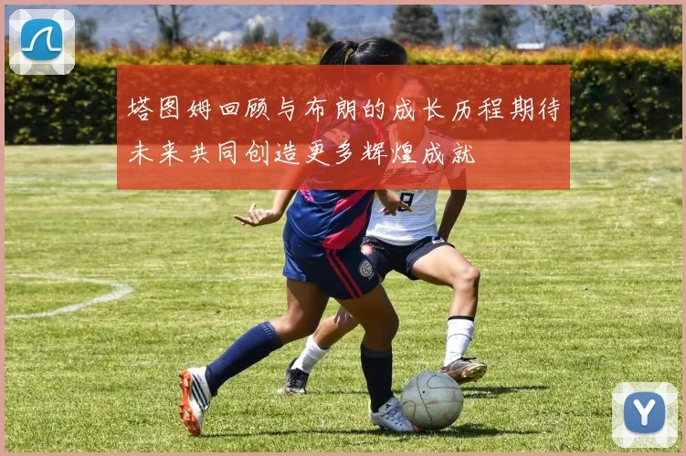 塔图姆回顾与布朗的成长历程期待未来共同创造更多辉煌成就