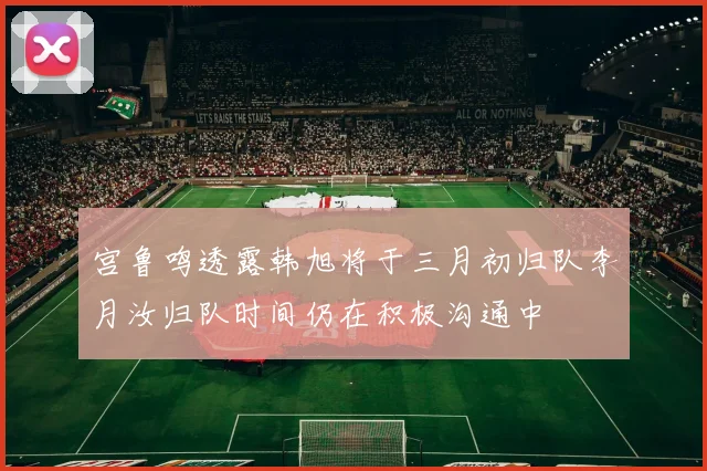 宫鲁鸣透露韩旭将于三月初归队李月汝归队时间仍在积极沟通中