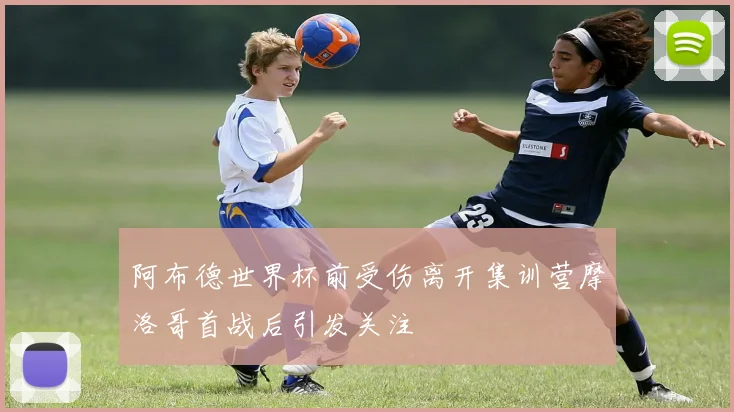 阿布德世界杯前受伤离开集训营摩洛哥首战后引发关注