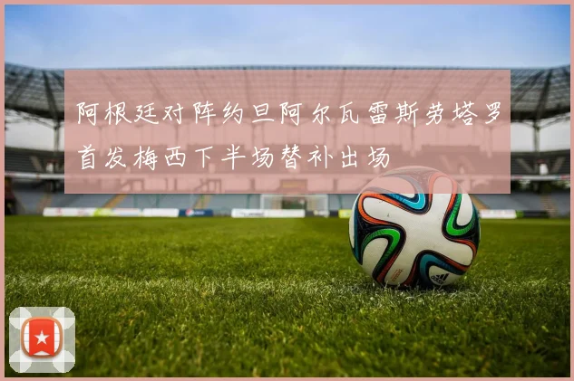 阿根廷对阵约旦阿尔瓦雷斯劳塔罗首发梅西下半场替补出场