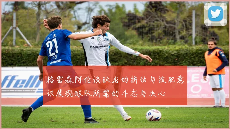 格雷森阿伦谈狄龙的拼劲与技犯意识展现球队所需的斗志与决心