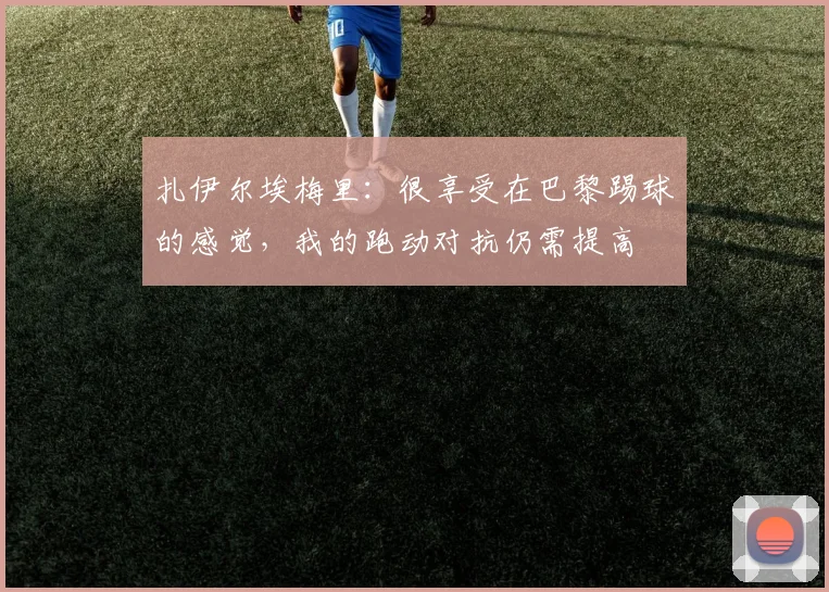 扎伊尔埃梅里：很享受在巴黎踢球的感觉，我的跑动对抗仍需提高