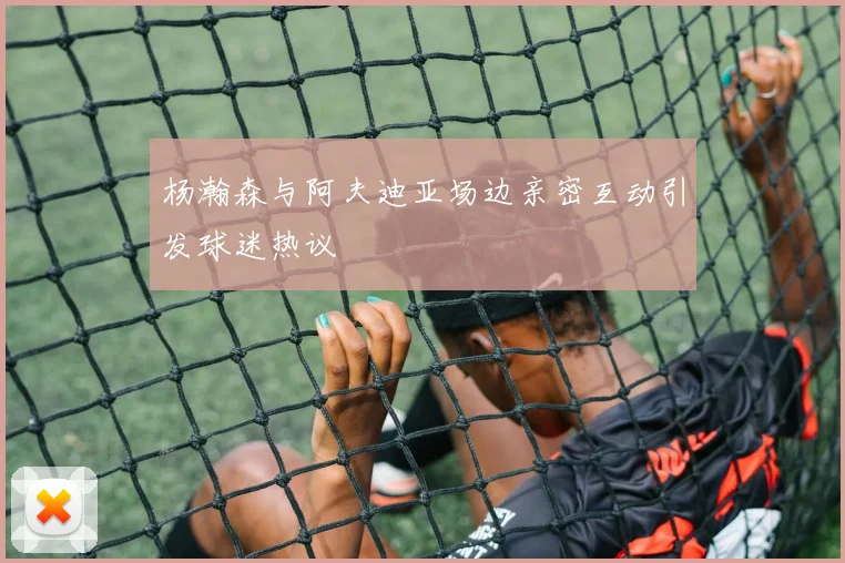 杨瀚森与阿夫迪亚场边亲密互动引发球迷热议