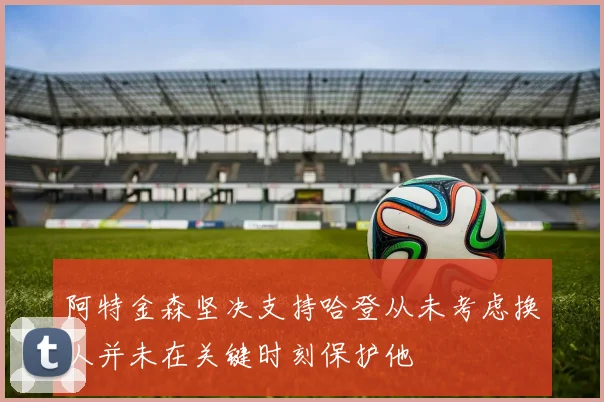 阿特金森坚决支持哈登从未考虑换人并未在关键时刻保护他