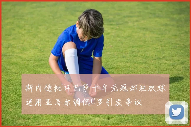 斯内德批评巴萨十年无冠却狂欢球迷用亚马尔调侃C罗引发争议